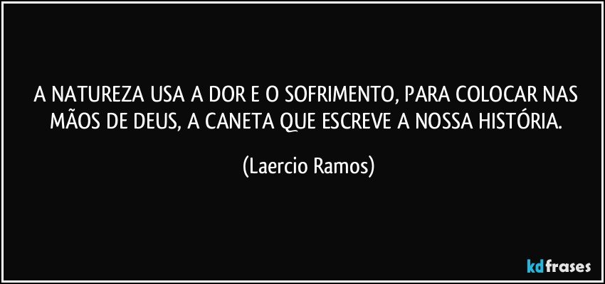 A NATUREZA USA A DOR E O SOFRIMENTO, PARA COLOCAR NAS MÃOS DE DEUS, A CANETA QUE ESCREVE A NOSSA HISTÓRIA. (Laercio Ramos)