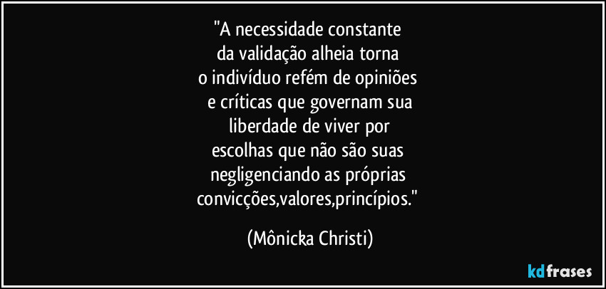 "A necessidade constante
da validação alheia torna
o indivíduo refém de opiniões
e críticas que governam sua
liberdade de viver por
escolhas que não são suas
negligenciando as próprias
convicções,valores,princípios." (Mônicka Christi)