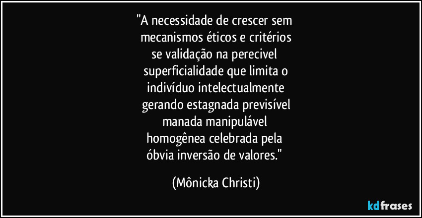 "A necessidade de crescer sem
mecanismos éticos e critérios
se validação na perecivel
superficialidade que limita o
indivíduo intelectualmente
gerando estagnada previsível
manada manipulável
homogênea celebrada pela
óbvia inversão de valores." (Mônicka Christi)