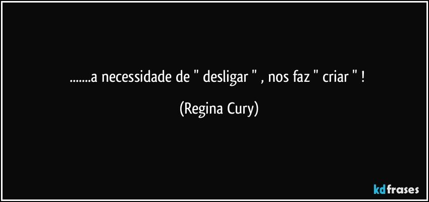 ...a necessidade de " desligar " , nos faz " criar " ! (Regina Cury)