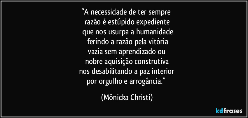 “A necessidade de ter sempre 
razão é estúpido expediente
 que nos usurpa a humanidade
 ferindo a razão pela vitória
 vazia sem aprendizado ou 
nobre aquisição construtiva
 nos desabilitando a paz interior 
por orgulho e arrogância.” (Mônicka Christi)