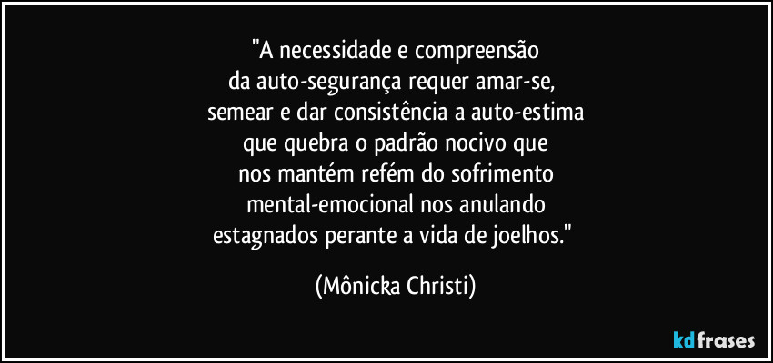 "A necessidade e compreensão
da auto-segurança requer amar-se, 
semear e dar consistência a auto-estima
que quebra o padrão nocivo que
nos mantém refém do sofrimento
mental-emocional nos anulando
estagnados perante a vida de joelhos." (Mônicka Christi)
