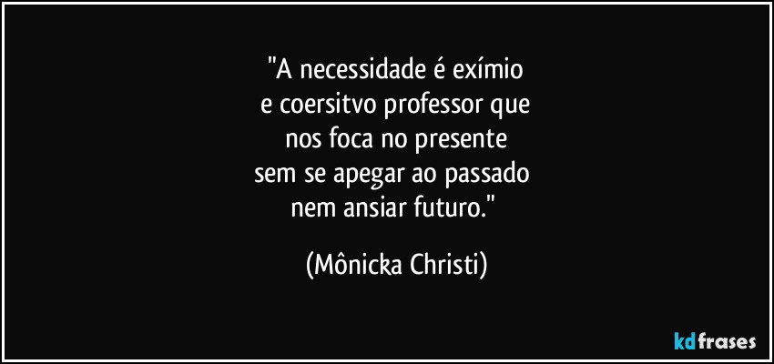 "A necessidade é exímio
 e coersitvo professor que 
nos foca no presente
sem se apegar ao passado 
nem ansiar futuro." (Mônicka Christi)