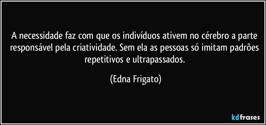 A necessidade faz com que os indivíduos ativem no cérebro a parte responsável pela criatividade. Sem ela as pessoas só imitam padrões repetitivos e ultrapassados. (Edna Frigato)