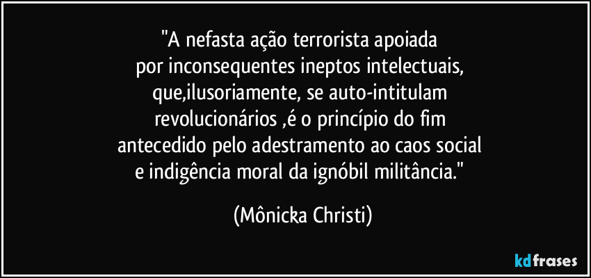 "A nefasta ação terrorista apoiada 
por inconsequentes ineptos intelectuais, 
que,ilusoriamente, se auto-intitulam 
revolucionários ,é o princípio do fim 
antecedido pelo adestramento ao caos social 
e indigência moral da ignóbil militância." (Mônicka Christi)