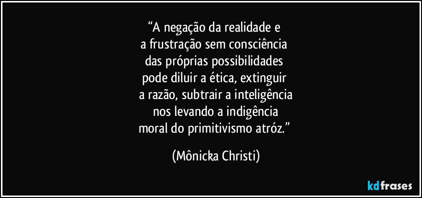 “A negação da realidade e 
a frustração sem consciência 
das próprias possibilidades 
pode diluir a ética, extinguir 
a razão, subtrair a inteligência
 nos levando a indigência 
moral do primitivismo atróz.” (Mônicka Christi)