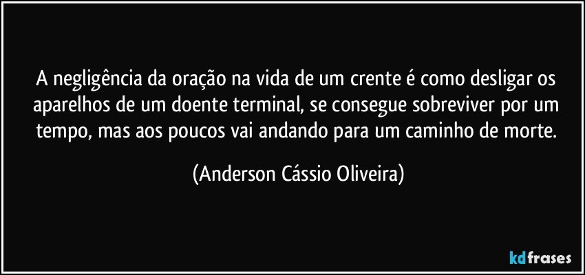 A negligência da oração na vida de um crente é como desligar os aparelhos de um doente terminal, se consegue sobreviver por um tempo, mas  aos poucos vai andando para um caminho de morte. (Anderson Cássio Oliveira)