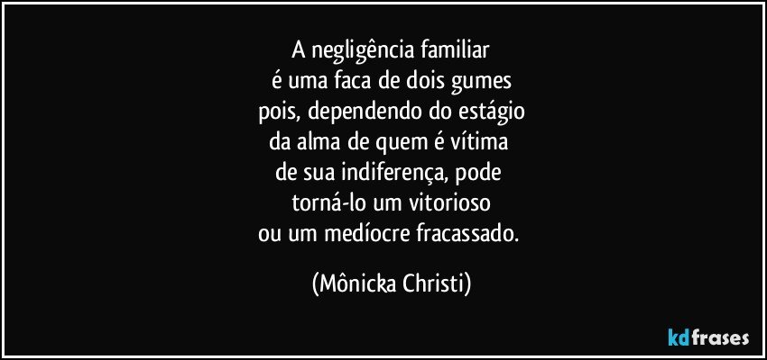 A negligência familiar
é uma faca de dois gumes
pois, dependendo do estágio
da alma de quem é vítima 
de sua indiferença, pode 
torná-lo um vitorioso
ou um medíocre fracassado. (Mônicka Christi)