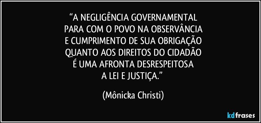 “A NEGLIGÊNCIA GOVERNAMENTAL
PARA COM O POVO NA OBSERVÂNCIA
E CUMPRIMENTO DE SUA OBRIGAÇÃO
QUANTO AOS DIREITOS DO CIDADÃO
É UMA AFRONTA DESRESPEITOSA
A LEI E JUSTIÇA.” (Mônicka Christi)