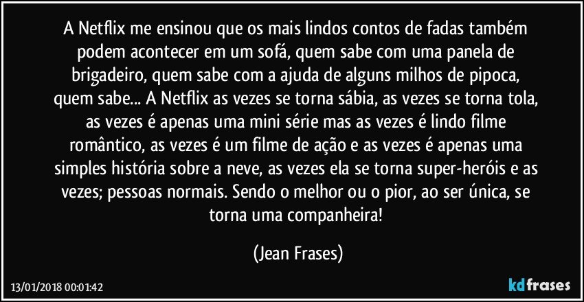 A Netflix me ensinou que os mais lindos contos de fadas também podem acontecer em um sofá, quem sabe com uma panela de brigadeiro, quem sabe com a ajuda de alguns milhos de pipoca, quem sabe... A Netflix as vezes se torna sábia, as vezes se torna tola, as vezes é apenas uma mini série mas as vezes é lindo filme romântico, as vezes é um filme de ação e as vezes é apenas uma simples história sobre a neve, as vezes ela se torna super-heróis e as vezes; pessoas normais. Sendo o melhor ou o pior, ao ser única, se torna uma companheira! (Jean Frases)