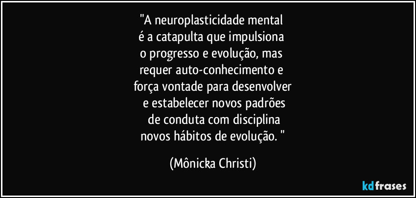 "A neuroplasticidade mental
é a catapulta que impulsiona
o progresso e evolução, mas
requer auto-conhecimento e
força vontade para desenvolver
e estabelecer novos padrões
de conduta com disciplina
novos hábitos de evolução. " (Mônicka Christi)