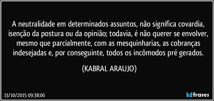 A neutralidade em determinados assuntos, não significa covardia,  isenção da postura ou da opinião; todavia, é não querer se envolver, mesmo que parcialmente, com as mesquinharias, as cobranças indesejadas e, por conseguinte, todos os incômodos pré gerados. (KABRAL ARAUJO)