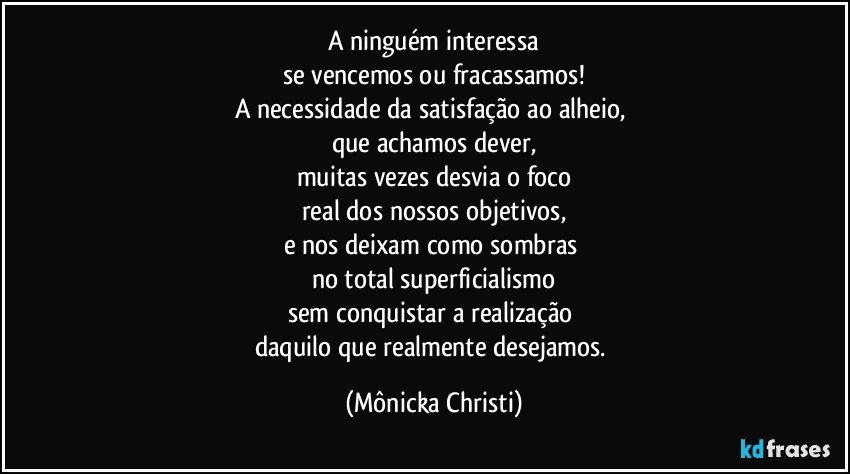 A ninguém interessa
se vencemos ou fracassamos!
A necessidade da satisfação ao alheio, 
que achamos dever,
muitas vezes desvia o foco
real dos nossos objetivos,
e nos deixam como sombras 
no total superficialismo
sem conquistar a realização 
daquilo que realmente desejamos. (Mônicka Christi)