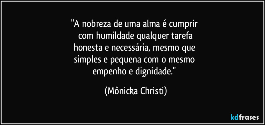 "A nobreza de uma alma é cumprir 
com humildade qualquer tarefa
honesta e necessária, mesmo que 
simples e pequena com o mesmo 
empenho e dignidade." (Mônicka Christi)