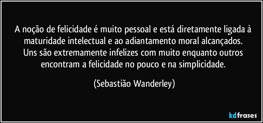 A noção de felicidade é muito pessoal e está diretamente ligada à maturidade intelectual e ao adiantamento moral alcançados. 
Uns são extremamente infelizes com muito enquanto outros encontram a felicidade no pouco e na simplicidade. (Sebastião Wanderley)