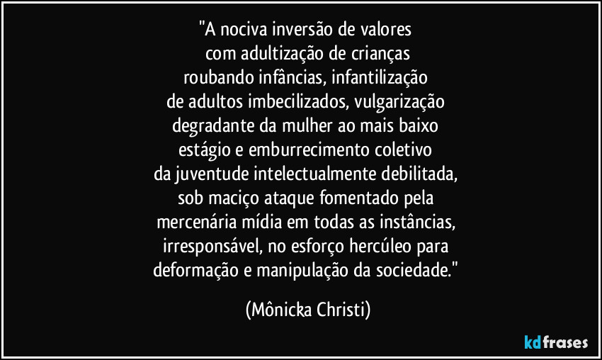 "A nociva inversão de valores 
com adultização de crianças
roubando infâncias, infantilização 
de adultos imbecilizados, vulgarização 
degradante da mulher ao mais baixo 
estágio e emburrecimento coletivo 
da juventude intelectualmente debilitada, 
sob maciço ataque fomentado pela 
mercenária mídia em todas as instâncias, 
irresponsável, no esforço hercúleo para 
deformação e manipulação da sociedade." (Mônicka Christi)