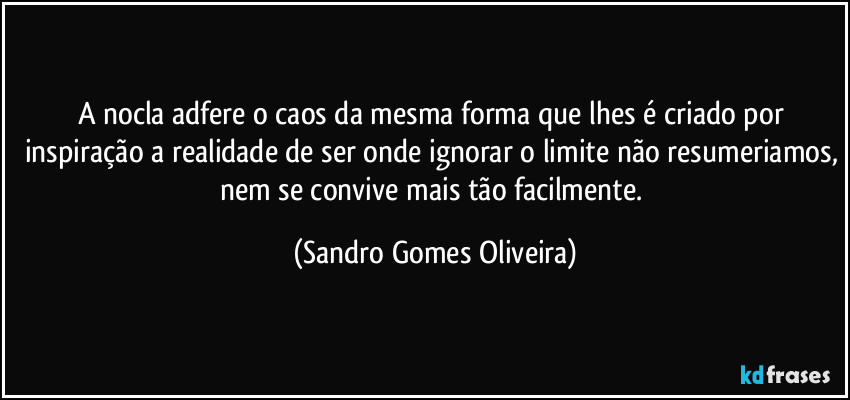 A nocla adfere o caos da mesma forma que lhes é criado por inspiração a realidade de ser onde ignorar o limite não resumeriamos, nem se convive mais tão facilmente. (Sandro Gomes Oliveira)