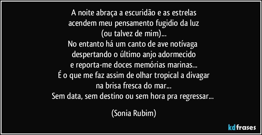 A noite abraça a escuridão e as estrelas
acendem meu pensamento fugidio da luz
(ou talvez de mim)...
No entanto há um canto de ave notívaga 
despertando o último anjo adormecido
e reporta-me doces memórias marinas...
É o que me faz assim de olhar tropical a divagar
na brisa fresca do mar...
Sem data, sem destino ou sem hora pra regressar... (Sonia Rubim)