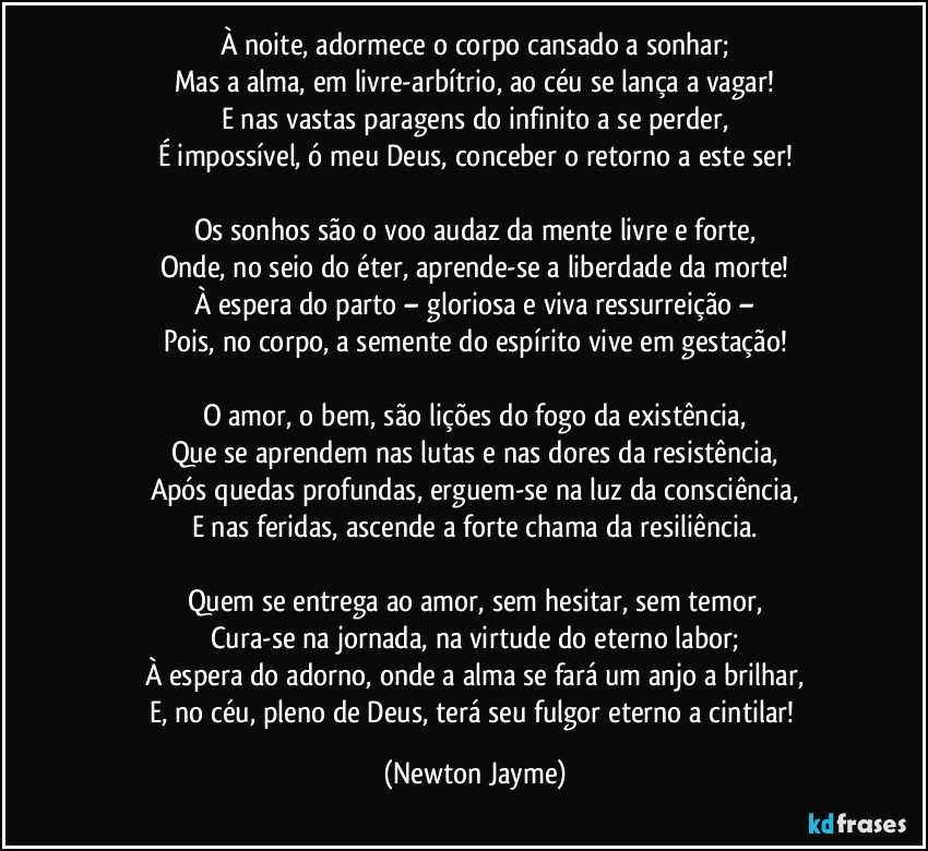 À noite, adormece o corpo cansado a sonhar;
Mas a alma, em livre-arbítrio, ao céu se lança a vagar!
E nas vastas paragens do infinito a se perder,
É impossível, ó meu Deus, conceber o retorno a este ser!

Os sonhos são o voo audaz da mente livre e forte,
Onde, no seio do éter, aprende-se a liberdade da morte!
À espera do parto – gloriosa e viva ressurreição –
Pois, no corpo, a semente do espírito vive em gestação!

O amor, o bem, são lições do fogo da existência,
Que se aprendem nas lutas e nas dores da resistência,
Após quedas profundas, erguem-se na luz da consciência,
E nas feridas, ascende a forte chama da resiliência.

Quem se entrega ao amor, sem hesitar, sem temor,
Cura-se na jornada, na virtude do eterno labor;
À espera do adorno, onde a alma se fará um anjo a brilhar,
E, no céu, pleno de Deus, terá seu fulgor eterno a cintilar! (Newton Jayme)