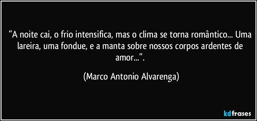 “A noite cai, o frio intensifica, mas o clima se torna romântico... Uma lareira, uma fondue, e a manta sobre nossos corpos ardentes de amor...”. (Marco Antonio Alvarenga)