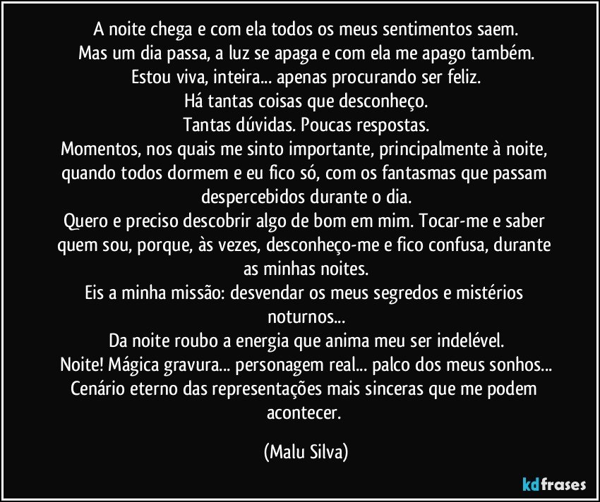 A noite chega e com ela todos os meus sentimentos saem.
Mas um dia passa, a luz se apaga e com ela me apago também.
Estou viva, inteira... apenas procurando ser feliz.
Há tantas coisas que desconheço.
Tantas dúvidas. Poucas respostas.
Momentos, nos quais me sinto importante, principalmente à noite, quando todos dormem e eu fico só, com os fantasmas que passam despercebidos durante o dia.
Quero e preciso descobrir algo de bom em mim. Tocar-me e saber quem sou, porque, às vezes, desconheço-me e fico confusa, durante as minhas noites.
Eis a minha missão: desvendar os meus segredos e mistérios noturnos...
Da noite roubo a energia que anima meu ser indelével.
Noite! Mágica gravura... personagem real... palco dos meus sonhos...
Cenário eterno das representações mais sinceras que me podem acontecer. (Malu Silva)