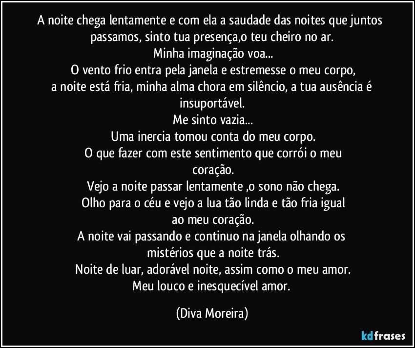 A noite chega lentamente e com ela a saudade das noites que juntos passamos, sinto tua presença,o teu cheiro no ar.
 Minha imaginação voa...
 O vento frio entra pela janela e estremesse o meu corpo,
 a noite está fria, minha alma chora em silêncio, a tua ausência é insuportável.
 Me sinto vazia...
 Uma inercia tomou conta do meu corpo.
 O que fazer com este sentimento que corrói o meu
 coração.
 Vejo a noite passar lentamente ,o sono não chega.
 Olho para o céu e vejo a lua tão linda e tão fria igual
 ao meu coração.
 A noite vai passando e continuo na janela olhando os 
 mistérios que a noite trás.
 Noite de luar, adorável noite, assim  como o meu amor.
 Meu louco e inesquecível amor. (Diva Moreira)