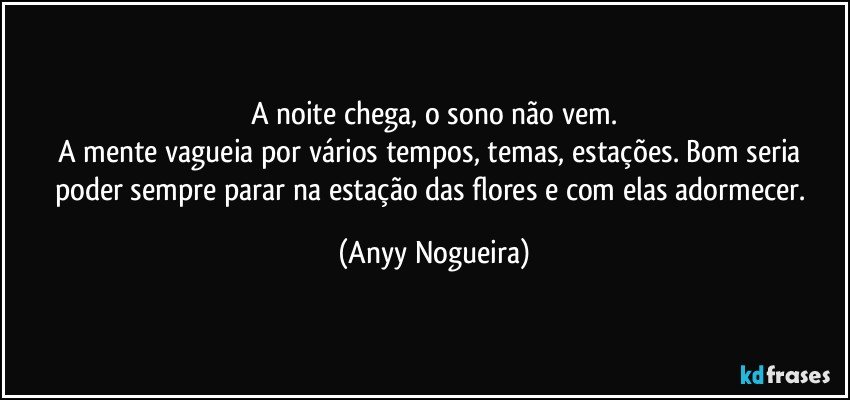 A noite chega, o sono não vem.
A mente vagueia por vários tempos,  temas, estações. Bom seria poder sempre parar na estação das flores e com elas adormecer. (Anyy Nogueira)