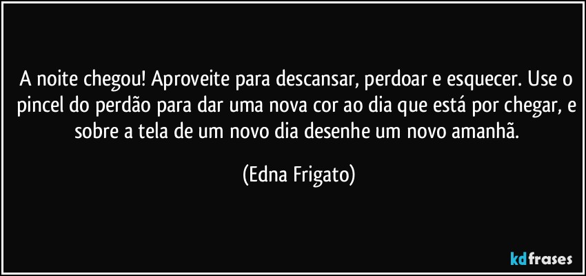 A noite chegou! Aproveite para descansar, perdoar e esquecer. Use o pincel do perdão para dar uma nova cor ao dia que está por chegar, e sobre a tela de um novo dia desenhe um novo amanhã. (Edna Frigato)