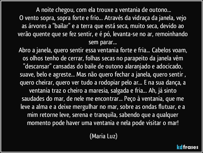 A noite chegou, com ela trouxe a ventania de outono...
O vento sopra, sopra forte e frio... Através da vidraça da janela, vejo as árvores a "bailar" e a terra que está seca, muito seca, devido ao verão quente que se fez sentir, e é pó, levanta-se no ar, remoinhando sem parar...  
Abro a janela, quero sentir essa ventania forte e fria... Cabelos voam, os olhos tenho de cerrar, folhas secas no parapeito da janela vêm "descansar" cansadas do baile de outono alaranjado e adocicado, suave, belo e agreste... Mas não quero fechar a janela, quero sentir , quero cheirar, quero ver tudo a rodopiar pelo ar... E na sua dança, a ventania traz o cheiro a maresia, salgada e fria... Ah, já sinto saudades do mar, de nele me encontrar... Peço à ventania, que me leve a alma e a deixe mergulhar no mar, sobre as ondas flutuar, e a mim retorne leve, serena e tranquila, sabendo que a qualquer momento pode haver uma ventania e nela pode visitar o mar! (Maria Luz)