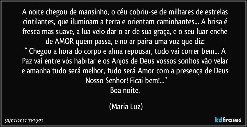 A noite chegou de mansinho, o céu cobriu-se de milhares de estrelas cintilantes, que iluminam a terra e orientam caminhantes... A brisa é fresca mas suave, a lua veio dar o ar de sua graça, e o seu luar enche de AMOR quem passa, e no ar paira uma voz que diz: 
" Chegou a hora do corpo e alma repousar, tudo vai correr bem... A Paz vai entre vós habitar e os Anjos de Deus vossos sonhos vão velar e amanha tudo será melhor, tudo será Amor com a presença de Deus Nosso Senhor! Ficai bem!..."
Boa noite. (Maria Luz)