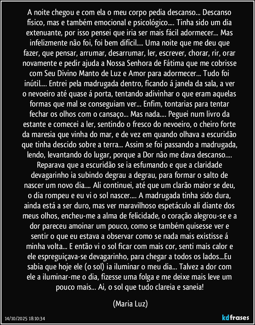 A noite chegou e com ela o meu corpo pedia descanso... Descanso físico, mas e também emocional e psicológico... Tinha sido um dia extenuante, por isso pensei que iria ser mais fácil adormecer... Mas infelizmente não foi, foi bem difícil... Uma noite que me deu que fazer, que pensar, arrumar, desarrumar, ler, escrever, chorar, rir, orar novamente e pedir ajuda a Nossa Senhora de Fátima que me cobrisse com Seu Divino Manto de Luz e Amor para adormecer... Tudo foi inútil... Entrei pela madrugada dentro, ficando á janela da sala, a ver o nevoeiro até quase á porta, tentando adivinhar o que eram aquelas formas que mal se conseguiam ver... Enfim, tontarias para tentar fechar os olhos com o cansaço... Mas nada... Peguei num livro da estante e comecei a ler, sentindo o fresco do nevoeiro, o cheiro forte da maresia que vinha do mar, e de vez em quando olhava a escuridão que tinha descido sobre a terra... Assim se foi passando a madrugada, lendo, levantando do lugar, porque a Dor não me dava descanso... Reparava que a escuridão se ia esfumando e que a claridade devagarinho ia subindo degrau a degrau, para formar o salto de nascer um novo dia... Ali continuei, até que um clarão maior se deu, o dia rompeu e eu vi o sol nascer...  A madrugada tinha sido dura, ainda está a ser duro, mas ver maravilhoso espetáculo ali diante dos meus olhos, encheu-me a alma de felicidade, o coração alegrou-se e a dor pareceu amoinar um pouco, como se também quisesse ver e sentir o que eu estava a observar como se nada mais existisse á minha volta... E então vi o sol ficar com mais cor, senti mais calor e ele espreguiçava-se devagarinho, para chegar a todos os lados...Eu sabia que hoje ele (o sol)  ia iluminar o meu dia... Talvez a dor com ele a iluminar-me o dia, fizesse uma folga  e me deixe mais leve um pouco mais... Ai, o sol que tudo clareia e saneia! (Maria Luz)