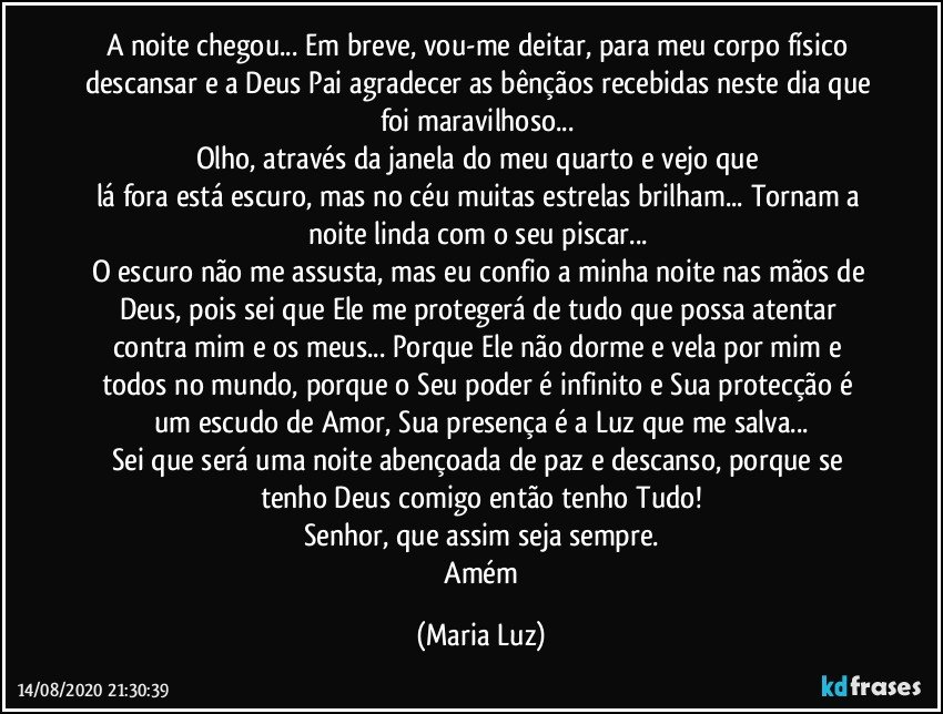 A noite chegou... Em breve, vou-me deitar, para meu corpo físico descansar e a Deus Pai agradecer as bênçãos recebidas neste dia que foi maravilhoso... 
Olho, através da janela do meu quarto e vejo que 
lá fora está escuro, mas no céu muitas estrelas brilham... Tornam a noite linda com o seu piscar... 
O escuro não me assusta, mas eu confio a minha noite nas mãos de Deus, pois sei que Ele me protegerá de tudo que possa atentar contra  mim e os meus...  Porque Ele não dorme e vela por mim e todos no mundo,  porque o Seu poder é infinito e Sua protecção é um escudo de  Amor, Sua presença é a Luz que me salva...
Sei que será uma noite abençoada de paz e descanso, porque se tenho Deus comigo então tenho Tudo!
Senhor, que assim seja sempre.
 Amém (Maria Luz)