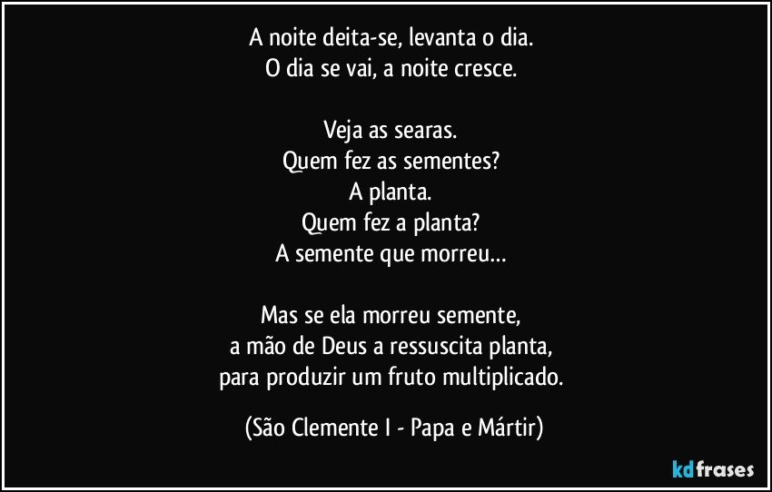 A noite deita-se, levanta o dia. 
O dia se vai, a noite cresce. 

Veja as searas. 
Quem fez as sementes? 
A planta. 
Quem fez a planta? 
A semente que morreu… 

Mas se ela morreu semente, 
a mão de Deus a ressuscita planta, 
para produzir um fruto multiplicado. (São Clemente I - Papa e Mártir)