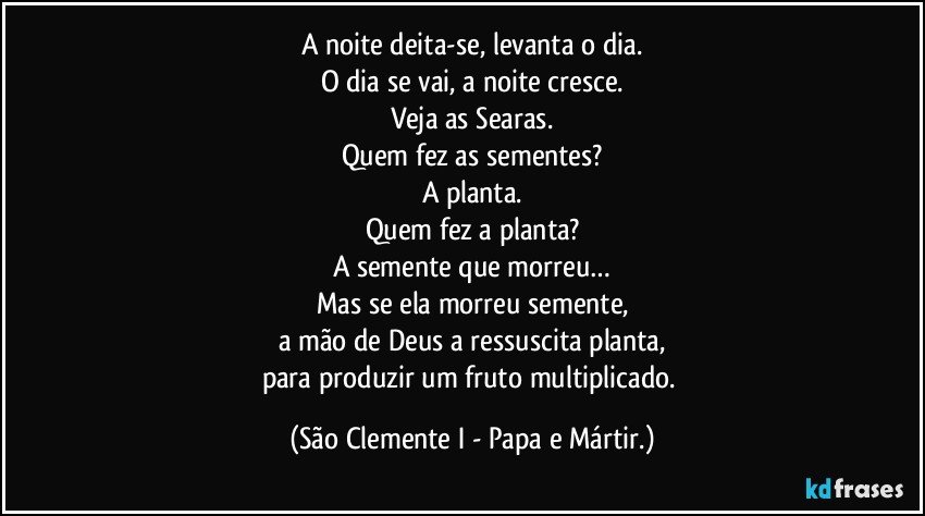 A noite deita-se, levanta o dia.
O dia se vai, a noite cresce.
Veja as Searas.
Quem fez as sementes?
A planta.
Quem fez a planta?
A semente que morreu…
Mas se ela morreu semente,
a mão de Deus a ressuscita planta,
para produzir um fruto multiplicado. (São Clemente I - Papa e Mártir.)