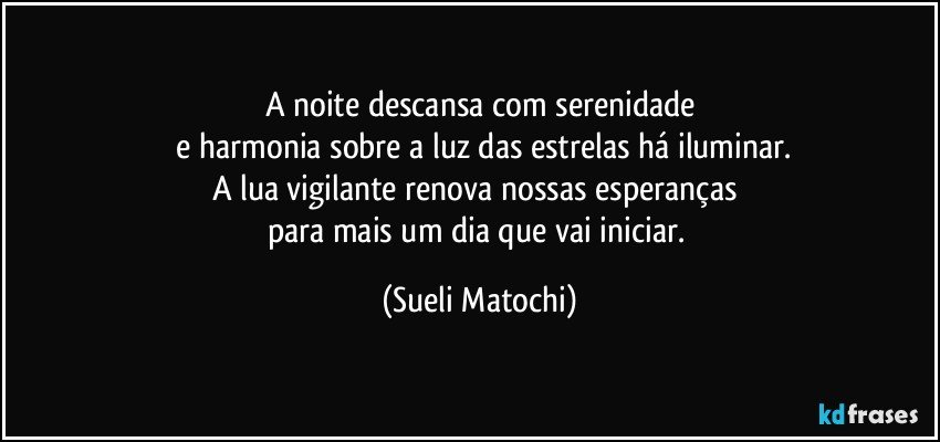 A noite descansa com serenidade
 e harmonia sobre a luz das estrelas há iluminar.
A lua vigilante renova nossas esperanças 
para mais um dia que vai iniciar. (Sueli Matochi)