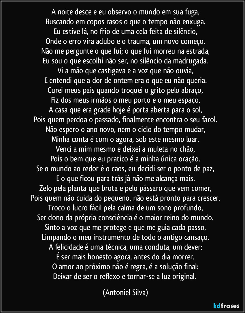 A noite desce e eu observo o mundo em sua fuga,
Buscando em copos rasos o que o tempo não enxuga.
Eu estive lá, no frio de uma cela feita de silêncio,
Onde o erro vira adubo e o trauma, um novo começo.
Não me pergunte o que fui; o que fui morreu na estrada,
Eu sou o que escolhi não ser, no silêncio da madrugada.
Vi a mão que castigava e a voz que não ouvia,
E entendi que a dor de ontem era o que eu não queria.
Curei meus pais quando troquei o grito pelo abraço,
Fiz dos meus irmãos o meu porto e o meu espaço.
A casa que era grade hoje é porta aberta para o sol,
Pois quem perdoa o passado, finalmente encontra o seu farol.
Não espero o ano novo, nem o ciclo do tempo mudar,
Minha conta é com o agora, sob este mesmo luar.
Venci a mim mesmo e deixei a muleta no chão,
Pois o bem que eu pratico é a minha única oração.
Se o mundo ao redor é o caos, eu decidi ser o ponto de paz,
E o que ficou para trás já não me alcança mais.
Zelo pela planta que brota e pelo pássaro que vem comer,
Pois quem não cuida do pequeno, não está pronto para crescer.
Troco o lucro fácil pela calma de um sono profundo,
Ser dono da própria consciência é o maior reino do mundo.
Sinto a voz que me protege e que me guia cada passo,
Limpando o meu instrumento de todo o antigo cansaço.
A felicidade é uma técnica, uma conduta, um dever:
É ser mais honesto agora, antes do dia morrer.
O amor ao próximo não é regra, é a solução final:
Deixar de ser o reflexo e tornar-se a luz original. (Antoniel Silva)