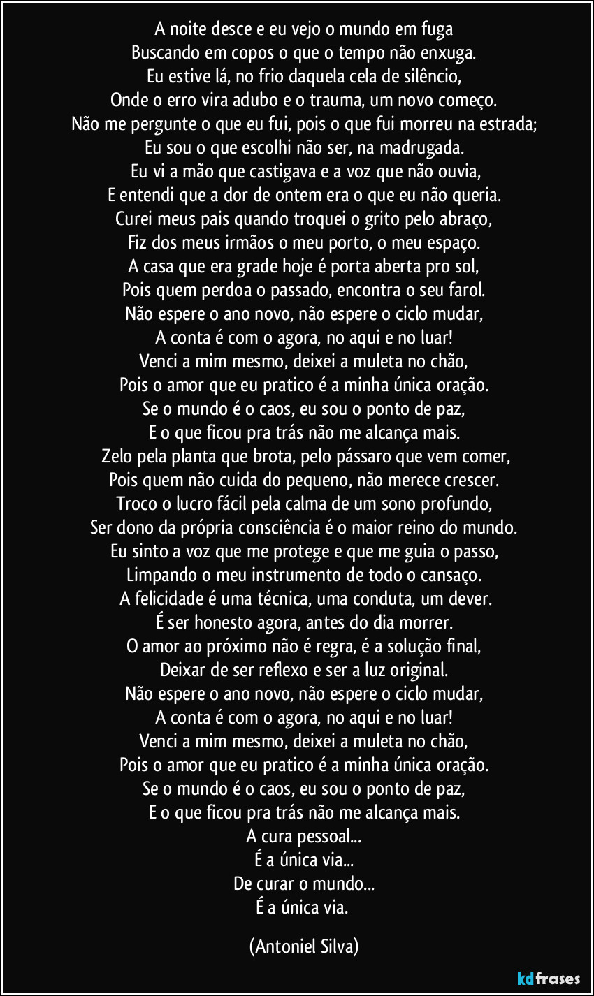 A noite desce e eu vejo o mundo em fuga
Buscando em copos o que o tempo não enxuga.
Eu estive lá, no frio daquela cela de silêncio,
Onde o erro vira adubo e o trauma, um novo começo.
Não me pergunte o que eu fui, pois o que fui morreu na estrada;
Eu sou o que escolhi não ser, na madrugada.
​Eu vi a mão que castigava e a voz que não ouvia,
E entendi que a dor de ontem era o que eu não queria.
Curei meus pais quando troquei o grito pelo abraço,
Fiz dos meus irmãos o meu porto, o meu espaço.
A casa que era grade hoje é porta aberta pro sol,
Pois quem perdoa o passado, encontra o seu farol.
Não espere o ano novo, não espere o ciclo mudar,
A conta é com o agora, no aqui e no luar!
Venci a mim mesmo, deixei a muleta no chão,
Pois o amor que eu pratico é a minha única oração.
Se o mundo é o caos, eu sou o ponto de paz,
E o que ficou pra trás não me alcança mais.
​Zelo pela planta que brota, pelo pássaro que vem comer,
Pois quem não cuida do pequeno, não merece crescer.
Troco o lucro fácil pela calma de um sono profundo,
Ser dono da própria consciência é o maior reino do mundo.
Eu sinto a voz que me protege e que me guia o passo,
Limpando o meu instrumento de todo o cansaço.
​A felicidade é uma técnica, uma conduta, um dever.
É ser honesto agora, antes do dia morrer.
O amor ao próximo não é regra, é a solução final,
Deixar de ser reflexo e ser a luz original.
Não espere o ano novo, não espere o ciclo mudar,
A conta é com o agora, no aqui e no luar!
Venci a mim mesmo, deixei a muleta no chão,
Pois o amor que eu pratico é a minha única oração.
Se o mundo é o caos, eu sou o ponto de paz,
E o que ficou pra trás não me alcança mais.
A cura pessoal...
É a única via...
De curar o mundo...
É a única via. (Antoniel Silva)