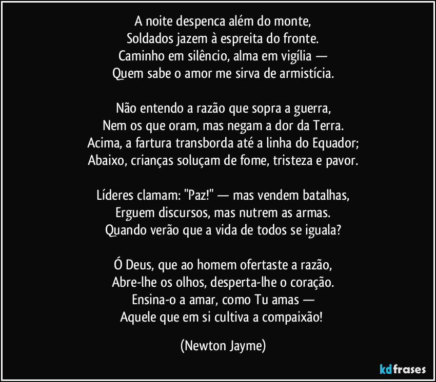 A noite despenca além do monte,
Soldados jazem à espreita do fronte.
Caminho em silêncio, alma em vigília —
Quem sabe o amor me sirva de armistícia.

Não entendo a razão que sopra a guerra,
Nem os que oram, mas negam a dor da Terra.
Acima, a fartura transborda até a linha do Equador;
Abaixo, crianças soluçam de fome, tristeza e pavor.

Líderes clamam: "Paz!" — mas vendem batalhas,
Erguem discursos, mas nutrem as armas.
Quando verão que a vida de todos se iguala?

Ó Deus, que ao homem ofertaste a razão,
Abre-lhe os olhos, desperta-lhe o coração.
Ensina-o a amar, como Tu amas —
Aquele que em si cultiva a compaixão! (Newton Jayme)