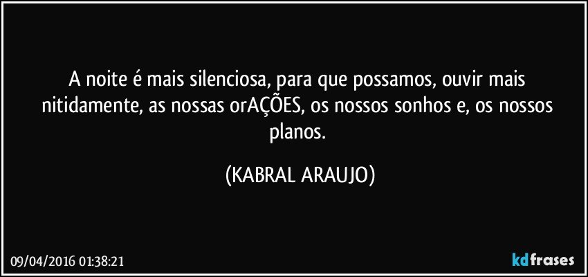 A noite é mais silenciosa, para que possamos, ouvir mais nitidamente, as nossas orAÇÕES, os nossos sonhos e, os nossos planos. (KABRAL ARAUJO)