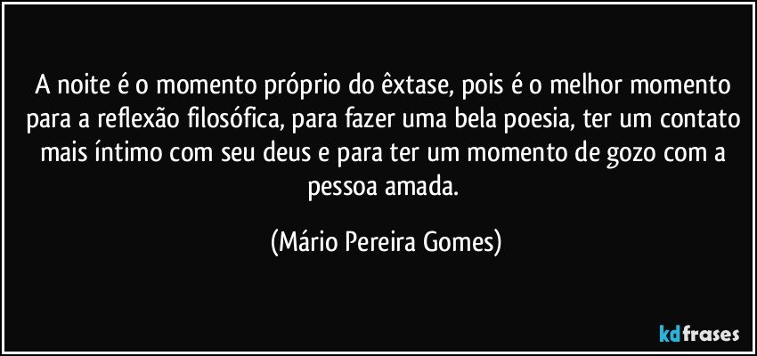 A noite é o momento próprio do êxtase, pois é o melhor momento para a reflexão filosófica, para fazer uma bela poesia, ter um contato mais íntimo com seu deus e para ter um momento de gozo com a pessoa amada. (Mário Pereira Gomes)