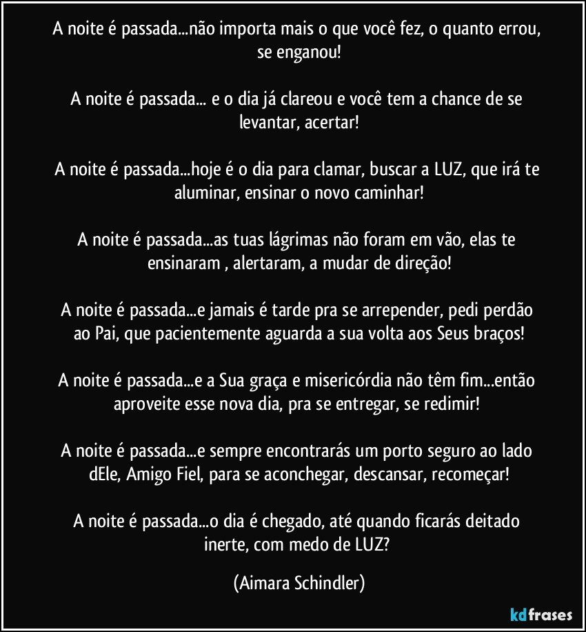 A noite é passada...não importa mais o que você fez, o quanto errou, se enganou!

A noite é passada... e o dia já clareou e você tem a chance de se levantar, acertar!

A noite é passada...hoje é o dia para clamar, buscar a LUZ, que irá te aluminar, ensinar o novo caminhar!

A noite é passada...as tuas lágrimas não foram em vão, elas te ensinaram , alertaram, a mudar de direção!

A noite é passada...e jamais é tarde pra se arrepender, pedi perdão ao Pai, que pacientemente aguarda  a sua volta aos Seus braços!

A noite é passada...e a Sua graça e misericórdia não têm fim...então aproveite esse  nova dia, pra se entregar, se redimir! 

A noite é passada...e sempre encontrarás um porto seguro ao lado dEle, Amigo Fiel, para se aconchegar, descansar, recomeçar!

A noite é passada...o dia é chegado, até quando ficarás deitado inerte, com medo de LUZ? (Aimara Schindler)