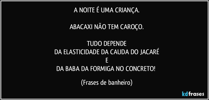 A NOITE É UMA CRIANÇA.

ABACAXI NÃO TEM CAROÇO.

TUDO DEPENDE
DA ELASTICIDADE DA CAUDA DO JACARÉ
E
DA BABA DA FORMIGA NO CONCRETO! (Frases de banheiro)