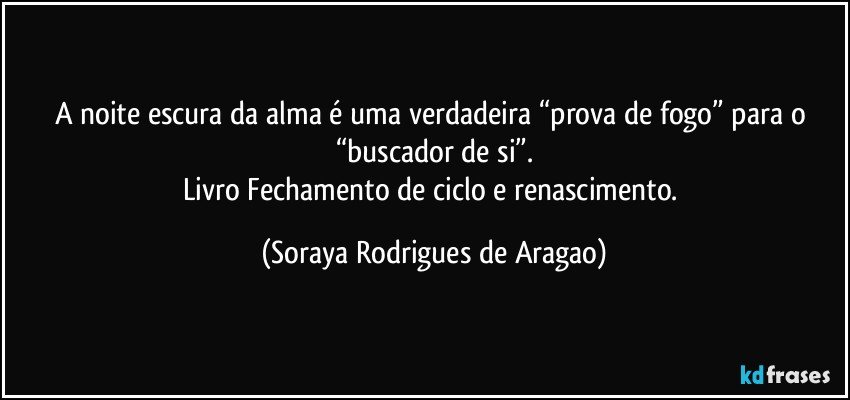 A noite escura da alma é uma verdadeira “prova de fogo” para o “buscador de si”.
Livro Fechamento de ciclo e renascimento. (Soraya Rodrigues de Aragao)