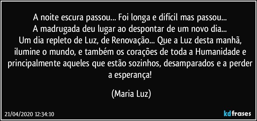 A noite escura passou... Foi longa e difícil mas passou... 
A madrugada deu lugar ao despontar de um novo dia... 
Um dia repleto de Luz, de Renovação... Que a Luz desta manhã, ilumine o mundo,  e também os corações de toda a Humanidade e principalmente aqueles que estão sozinhos, desamparados e a perder a esperança! (Maria Luz)