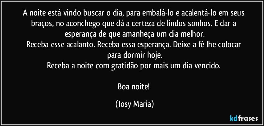 A noite está vindo buscar o dia, para embalá-lo e acalentá-lo em seus braços, no aconchego que dá a certeza de lindos sonhos. E dar a esperança de que amanheça um dia melhor.
Receba esse acalanto. Receba essa esperança. Deixe a fé lhe colocar para dormir hoje.
Receba a noite com gratidão por mais um dia vencido. 

Boa noite! (Josy Maria)