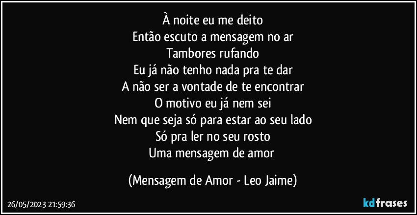 À noite eu me deito
Então escuto a mensagem no ar
Tambores rufando
Eu já não tenho nada pra te dar
A não ser a vontade de te encontrar
O motivo eu já nem sei
Nem que seja só para estar ao seu lado
Só pra ler no seu rosto
Uma mensagem de amor (Mensagem de Amor - Leo Jaime)