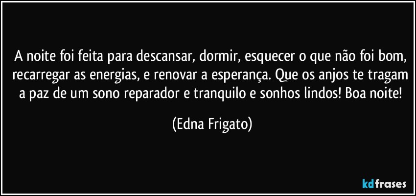 A noite foi feita para descansar, dormir, esquecer o que não foi bom, recarregar as energias, e renovar a esperança. Que os anjos te tragam a paz de um sono reparador e tranquilo e sonhos lindos! Boa noite! (Edna Frigato)