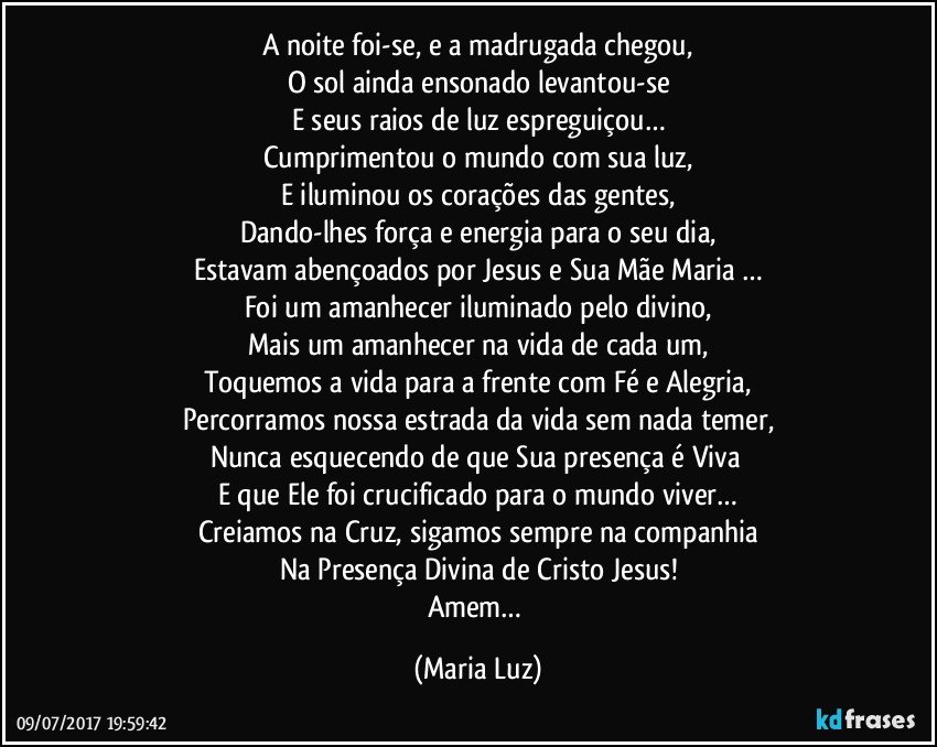 A noite foi-se, e a madrugada chegou,
O sol ainda ensonado levantou-se
E seus raios de luz espreguiçou…
Cumprimentou o mundo com sua luz,
E iluminou os corações das gentes,
Dando-lhes força e energia para o seu dia,
Estavam abençoados por Jesus e Sua Mãe Maria …
Foi um amanhecer iluminado pelo divino,
Mais um amanhecer na vida de cada um,
Toquemos a vida para a frente com Fé e Alegria,
Percorramos nossa estrada da vida sem nada temer,
Nunca esquecendo de que Sua presença é Viva 
E que Ele foi crucificado para o mundo viver…
Creiamos na Cruz, sigamos sempre na companhia
Na Presença Divina de Cristo Jesus!
Amem… (Maria Luz)