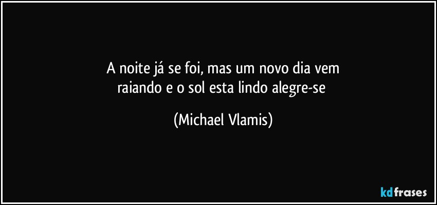 A noite já se foi, mas um novo dia vem
raiando e o sol esta lindo alegre-se (Michael Vlamis)