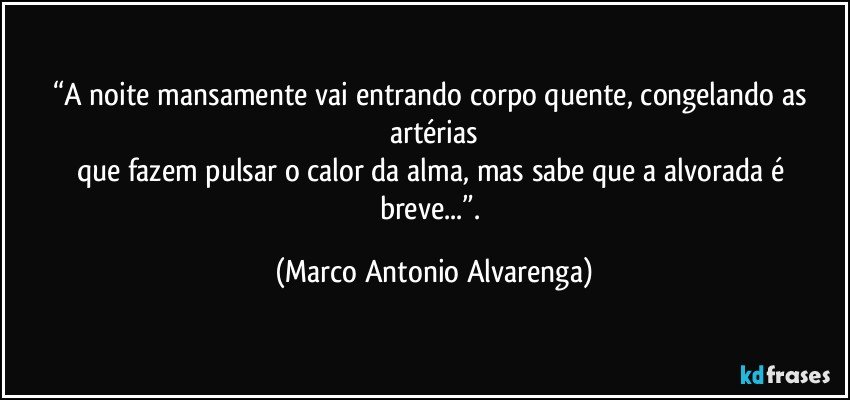 “A noite mansamente vai entrando corpo quente, congelando as artérias
que fazem pulsar o calor da alma, mas sabe que a alvorada é breve...”. (Marco Antonio Alvarenga)